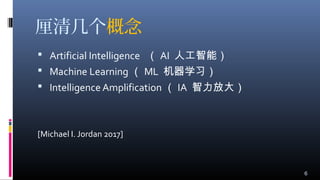 厘清几个概念
 Artificial Intelligence （ AI 人工智能）
 Machine Learning （ ML 机器学习）
 Intelligence Amplification （ IA 智力放大）
[Michael I. Jordan 2017]
6
 