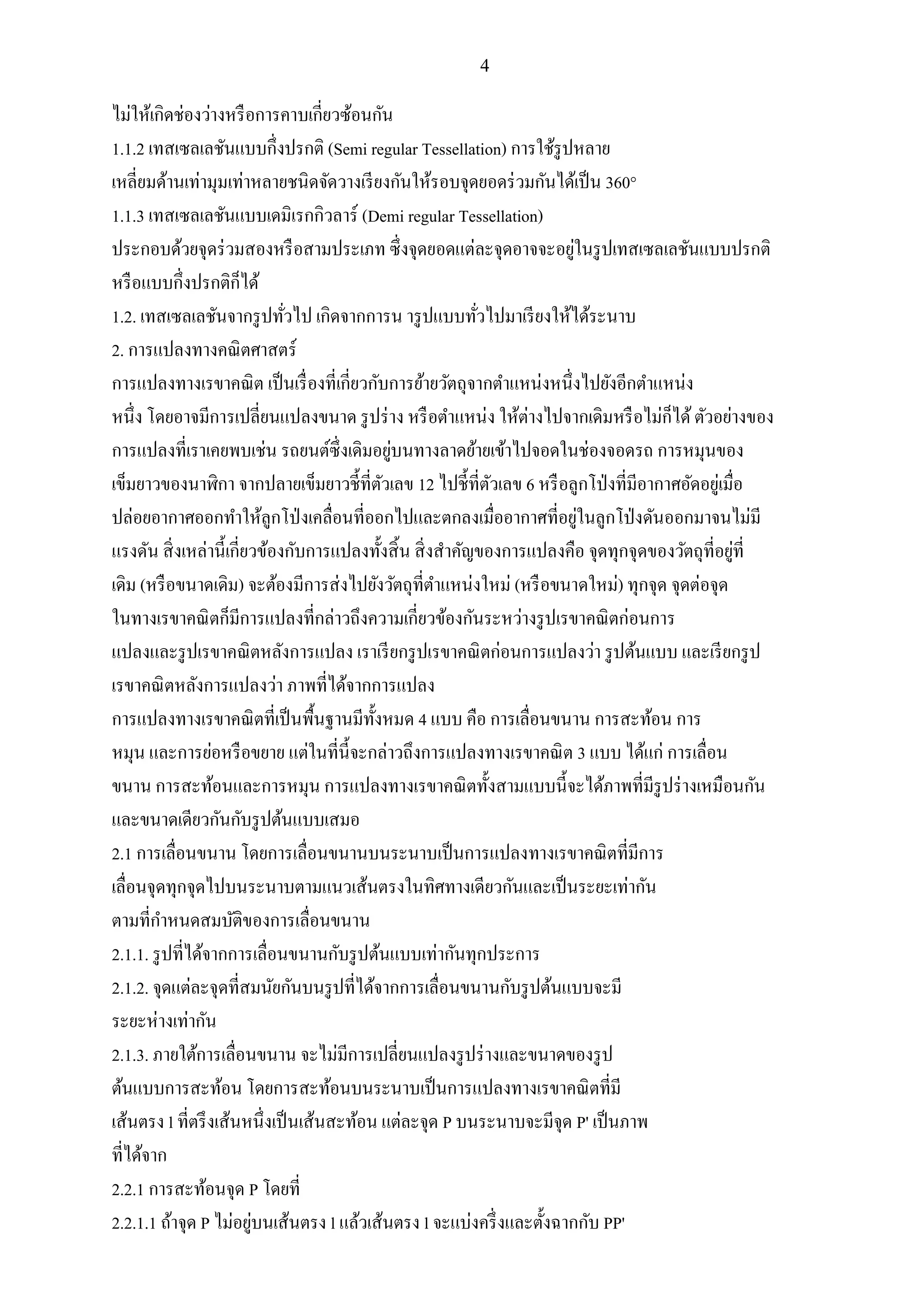 4
ไม่ให้เกิดช่องว่างหรือการคาบเกี่ยวซ้อนกัน
1.1.2 เทสเซลเลชันแบบกึ่งปรกติ (Semi regular Tessellation) การใช้รูปหลาย
เหลี่ยมด้านเท่ามุมเท่าหลายชนิดจัดวางเรียงกันให้รอบจุดยอดร่วมกันได้เป็น 360°
1.1.3 เทสเซลเลชันแบบเดมิเรกกิวลาร์ (Demi regular Tessellation)
ประกอบด้วยจุดร่วมสองหรือสามประเภท ซึ่งจุดยอดแต่ละจุดอาจจะอยู่ในรูปเทสเซลเลชันแบบปรกติ
หรือแบบกึ่งปรกติก็ได้
1.2. เทสเซลเลชันจากรูปทั่วไป เกิดจากการน ารูปแบบทั่วไปมาเรียงให้ได้ระนาบ
2. การแปลงทางคณิตศาสตร์
การแปลงทางเรขาคณิต เป็นเรื่องที่เกี่ยวกับการย้ายวัตถุจากตาแหน่งหนึ่งไปยังอีกตาแหน่ง
หนึ่ง โดยอาจมีการเปลี่ยนแปลงขนาด รูปร่าง หรือตาแหน่ง ให้ต่างไปจากเดิมหรือไม่ก็ได้ตัวอย่างของ
การแปลงที่เราเคยพบเช่น รถยนต์ซึ่งเดิมอยู่บนทางลาดย้ายเข้าไปจอดในช่องจอดรถ การหมุนของ
เข็มยาวของนาฬิกา จากปลายเข็มยาวชี้ที่ตัวเลข 12 ไปชี้ที่ตัวเลข 6 หรือลูกโป่งที่มีอากาศอัดอยู่เมื่อ
ปล่อยอากาศออกทาให้ลูกโป่งเคลื่อนที่ออกไปและตกลงเมื่ออากาศที่อยู่ในลูกโป่งดันออกมาจนไม่มี
แรงดัน สิ่งเหล่านี้เกี่ยวข้องกับการแปลงทั้งสิ้น สิ่งสาคัญของการแปลงคือ จุดทุกจุดของวัตถุที่อยู่ที่
เดิม (หรือขนาดเดิม) จะต้องมีการส่งไปยังวัตถุที่ตาแหน่งใหม่ (หรือขนาดใหม่) ทุกจุด จุดต่อจุด
ในทางเรขาคณิตก็มีการแปลงที่กล่าวถึงความเกี่ยวข้องกันระหว่างรูปเรขาคณิตก่อนการ
แปลงและรูปเรขาคณิตหลังการแปลง เราเรียกรูปเรขาคณิตก่อนการแปลงว่า รูปต้นแบบ และเรียกรูป
เรขาคณิตหลังการแปลงว่า ภาพที่ได้จากการแปลง
การแปลงทางเรขาคณิตที่เป็นพื้นฐานมีทั้งหมด 4 แบบ คือ การเลื่อนขนาน การสะท้อน การ
หมุน และการย่อหรือขยาย แต่ในที่นี้จะกล่าวถึงการแปลงทางเรขาคณิต 3 แบบ ได้แก่ การเลื่อน
ขนาน การสะท้อนและการหมุน การแปลงทางเรขาคณิตทั้งสามแบบนี้จะได้ภาพที่มีรูปร่างเหมือนกัน
และขนาดเดียวกันกับรูปต้นแบบเสมอ
2.1 การเลื่อนขนาน โดยการเลื่อนขนานบนระนาบเป็นการแปลงทางเรขาคณิตที่มีการ
เลื่อนจุดทุกจุดไปบนระนาบตามแนวเส้นตรงในทิศทางเดียวกันและเป็นระยะเท่ากัน
ตามที่กาหนดสมบัติของการเลื่อนขนาน
2.1.1. รูปที่ได้จากการเลื่อนขนานกับรูปต้นแบบเท่ากันทุกประการ
2.1.2. จุดแต่ละจุดที่สมนัยกันบนรูปที่ได้จากการเลื่อนขนานกับรูปต้นแบบจะมี
ระยะห่างเท่ากัน
2.1.3. ภายใต้การเลื่อนขนาน จะไม่มีการเปลี่ยนแปลงรูปร่างและขนาดของรูป
ต้นแบบการสะท้อน โดยการสะท้อนบนระนาบเป็นการแปลงทางเรขาคณิตที่มี
เส้นตรง l ที่ตรึงเส้นหนึ่งเป็นเส้นสะท้อน แต่ละจุด P บนระนาบจะมีจุด P' เป็นภาพ
ที่ได้จาก
2.2.1 การสะท้อนจุด P โดยที่
2.2.1.1 ถ้าจุด P ไม่อยู่บนเส้นตรง l แล้วเส้นตรง l จะแบ่งครึ่งและตั้งฉากกับ PP'
 