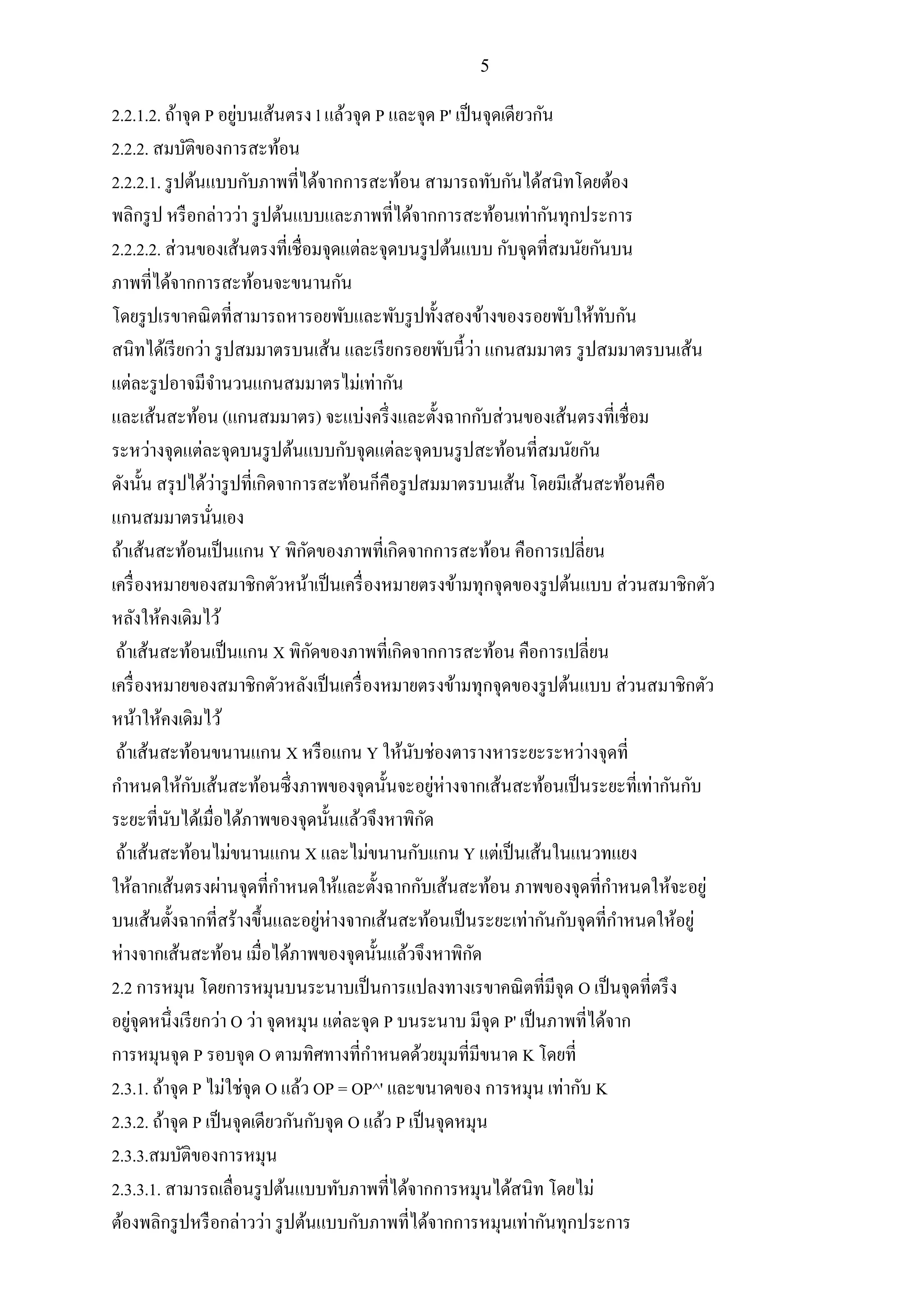 5
2.2.1.2. ถ้าจุด P อยู่บนเส้นตรง l แล้วจุด P และจุด P' เป็นจุดเดียวกัน
2.2.2. สมบัติของการสะท้อน
2.2.2.1. รูปต้นแบบกับภาพที่ได้จากการสะท้อน สามารถทับกันได้สนิทโดยต้อง
พลิกรูป หรือกล่าวว่า รูปต้นแบบและภาพที่ได้จากการสะท้อนเท่ากันทุกประการ
2.2.2.2. ส่วนของเส้นตรงที่เชื่อมจุดแต่ละจุดบนรูปต้นแบบ กับจุดที่สมนัยกันบน
ภาพที่ได้จากการสะท้อนจะขนานกัน
โดยรูปเรขาคณิตที่สามารถหารอยพับและพับรูปทั้งสองข้างของรอยพับให้ทับกัน
สนิทได้เรียกว่า รูปสมมาตรบนเส้น และเรียกรอยพับนี้ว่า แกนสมมาตร รูปสมมาตรบนเส้น
แต่ละรูปอาจมีจานวนแกนสมมาตรไม่เท่ากัน
และเส้นสะท้อน (แกนสมมาตร) จะแบ่งครึ่งและตั้งฉากกับส่วนของเส้นตรงที่เชื่อม
ระหว่างจุดแต่ละจุดบนรูปต้นแบบกับจุดแต่ละจุดบนรูปสะท้อนที่สมนัยกัน
ดังนั้น สรุปได้ว่ารูปที่เกิดจาการสะท้อนก็คือรูปสมมาตรบนเส้น โดยมีเส้นสะท้อนคือ
แกนสมมาตรนั่นเอง
ถ้าเส้นสะท้อนเป็นแกน Y พิกัดของภาพที่เกิดจากการสะท้อน คือการเปลี่ยน
เครื่องหมายของสมาชิกตัวหน้าเป็นเครื่องหมายตรงข้ามทุกจุดของรูปต้นแบบ ส่วนสมาชิกตัว
หลังให้คงเดิมไว้
ถ้าเส้นสะท้อนเป็นแกน X พิกัดของภาพที่เกิดจากการสะท้อน คือการเปลี่ยน
เครื่องหมายของสมาชิกตัวหลังเป็นเครื่องหมายตรงข้ามทุกจุดของรูปต้นแบบ ส่วนสมาชิกตัว
หน้าให้คงเดิมไว้
ถ้าเส้นสะท้อนขนานแกน X หรือแกน Y ให้นับช่องตารางหาระยะระหว่างจุดที่
กาหนดให้กับเส้นสะท้อนซึ่งภาพของจุดนั้นจะอยู่ห่างจากเส้นสะท้อนเป็นระยะที่เท่ากันกับ
ระยะที่นับได้เมื่อได้ภาพของจุดนั้นแล้วจึงหาพิกัด
ถ้าเส้นสะท้อนไม่ขนานแกน X และไม่ขนานกับแกน Y แต่เป็นเส้นในแนวทแยง
ให้ลากเส้นตรงผ่านจุดที่กาหนดให้และตั้งฉากกับเส้นสะท้อน ภาพของจุดที่กาหนดให้จะอยู่
บนเส้นตั้งฉากที่สร้างขึ้นและอยู่ห่างจากเส้นสะท้อนเป็นระยะเท่ากันกับจุดที่กาหนดให้อยู่
ห่างจากเส้นสะท้อน เมื่อได้ภาพของจุดนั้นแล้วจึงหาพิกัด
2.2 การหมุน โดยการหมุนบนระนาบเป็นการแปลงทางเรขาคณิตที่มีจุด O เป็นจุดที่ตรึง
อยู่จุดหนึ่งเรียกว่า O ว่า จุดหมุน แต่ละจุด P บนระนาบ มีจุด P' เป็นภาพที่ได้จาก
การหมุนจุด P รอบจุด O ตามทิศทางที่กาหนดด้วยมุมที่มีขนาด K โดยที่
2.3.1. ถ้าจุด P ไม่ใช่จุด O แล้ว OP = OP^' และขนาดของ การหมุน เท่ากับ K
2.3.2. ถ้าจุด P เป็นจุดเดียวกันกับจุด O แล้ว P เป็นจุดหมุน
2.3.3.สมบัติของการหมุน
2.3.3.1. สามารถเลื่อนรูปต้นแบบทับภาพที่ได้จากการหมุนได้สนิท โดยไม่
ต้องพลิกรูปหรือกล่าวว่า รูปต้นแบบกับภาพที่ได้จากการหมุนเท่ากันทุกประการ
 