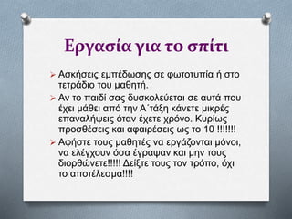 Εργασία για το σπίτι
 Ασκήσεις εμπέδωσης σε φωτοτυπία ή στο
τετράδιο του μαθητή.
 Αν το παιδί σας δυσκολεύεται σε αυτά που
έχει μάθει από την Α΄τάξη κάνετε μικρές
επαναλήψεις όταν έχετε χρόνο. Κυρίως
προσθέσεις και αφαιρέσεις ως το 10 !!!!!!!
 Αφήστε τους μαθητές να εργάζονται μόνοι,
να ελέγχουν όσα έγραψαν και μην τους
διορθώνετε!!!!! Δείξτε τους τον τρόπο, όχι
το αποτέλεσμα!!!!
 