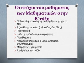 Οι στόχοι του μαθήματος
των Μαθηματικών στην
Β΄τάξη Πολύ καλή κατανόηση των αριθμών μέχρι το
100
 Αξία θέσης ψηφίου ( Μονάδες-Δεκάδες)
 Προπαίδεια
 Κάθετη πρόσθεση και αφαίρεση
 Προβλήματα
 Νοεροί υπολογισμοί ( μισό, διπλάσιο,
συμπλήρωμα)
 Μετρήσεις , γεωμετρία
 Αριθμοί ως το 1.000
 