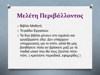 Μελέτη Περιβάλλοντος
 Βιβλίο Μαθητή
 Τετράδιο Εργασιών
 Τα δυο βιβλία μένουν στο σχολείο και
εργαζόμαστε εδώ. Δεν υπάρχουν
υποχρεώσεις για το σπίτι, αλλά θα μας
βοηθήσετε πολύ αν βρίσκετε μαζί με τα
παιδιά υλικό που θα τους ζητείται πότε-
πότε. ( κρατείστε περιοδικά, εφημερίδες )
 