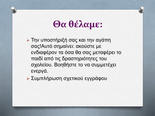 Θα θέλαμε:
 Την υποστήριξή σας και την αγάπη
σας!Αυτό σημαίνει: ακούστε με
ενδιαφέρον τα όσα θα σας μεταφέρει το
παιδί από τις δραστηριότητες του
σχολείου. Βοηθήστε το να συμμετέχει
ενεργά.
 Συμπλήρωση σχετικού εγγράφου
 