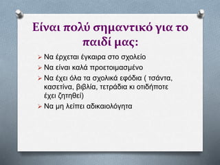 Είναι πολύ σημαντικό για το
παιδί μας:
 Να έρχεται έγκαιρα στο σχολείο
 Να είναι καλά προετοιμασμένο
 Να έχει όλα τα σχολικά εφόδια ( τσάντα,
κασετίνα, βιβλία, τετράδια κι οτιδήποτε
έχει ζητηθεί)
 Να μη λείπει αδικαιολόγητα
 