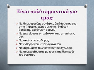 Είναι πολύ σημαντικό για
εμάς:
 Να δημιουργούμε συνθήκες διαβάσματος στο
σπίτι ( ηρεμία, χώρος μελέτης, διάθεση
βοήθειας, οργάνωση χρόνου)
 Να μην είμαστε υπερβολικοί στις απαιτήσεις
μας
 Να ακούμε το παιδί μας
 Να ενθαρρύνουμε τον αγώνα του
 Να σεβόμαστε τους κανόνες του σχολείου
 Να συνεργαζόμαστε με τους εκπαιδευτικούς
του σχολείου
 