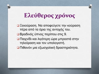 Ελεύθερος χρόνος
 Ξεκούραση. Να αποφεύγετε την κούραση
πέρα από τα όρια της αντοχής του.
 Βραδινός ύπνος περίπου στις 9.
 Παιχνίδι και λιγότερη ώρα μπροστά στην
τηλεόραση και τον υπολογιστή.
 Πιθανόν μια εξωσχολική δραστηριότητα.
 