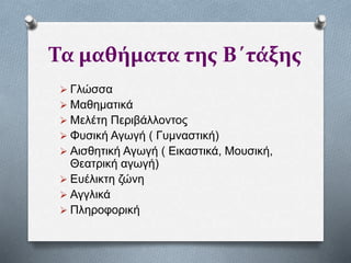 Τα μαθήματα της Β΄τάξης
 Γλώσσα
 Μαθηματικά
 Μελέτη Περιβάλλοντος
 Φυσική Αγωγή ( Γυμναστική)
 Αισθητική Αγωγή ( Εικαστικά, Μουσική,
Θεατρική αγωγή)
 Ευέλικτη ζώνη
 Αγγλικά
 Πληροφορική
 