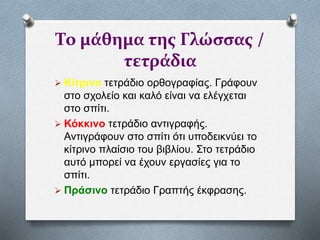 Το μάθημα της Γλώσσας /
τετράδια
 Κίτρινο τετράδιο ορθογραφίας. Γράφουν
στο σχολείο και καλό είναι να ελέγχεται
στο σπίτι.
 Κόκκινο τετράδιο αντιγραφής.
Αντιγράφουν στο σπίτι ότι υποδεικνύει το
κίτρινο πλαίσιο του βιβλίου. Στο τετράδιο
αυτό μπορεί να έχουν εργασίες για το
σπίτι.
 Πράσινο τετράδιο Γραπτής έκφρασης.
 
