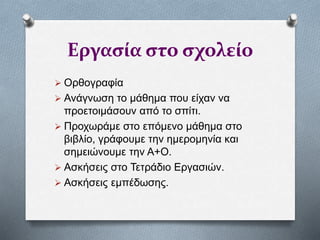 Εργασία στο σχολείο
 Ορθογραφία
 Ανάγνωση το μάθημα που είχαν να
προετοιμάσουν από το σπίτι.
 Προχωράμε στο επόμενο μάθημα στο
βιβλίο, γράφουμε την ημερομηνία και
σημειώνουμε την Α+Ο.
 Ασκήσεις στο Τετράδιο Εργασιών.
 Ασκήσεις εμπέδωσης.
 