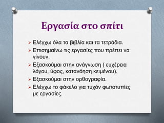 Εργασία στο σπίτι
 Ελέγχω όλα τα βιβλία και τα τετράδια.
 Επισημαίνω τις εργασίες που πρέπει να
γίνουν.
 Εξασκούμαι στην ανάγνωση ( ευχέρεια
λόγου, ύφος, κατανόηση κειμένου).
 Εξασκούμαι στην ορθογραφία.
 Ελέγχω το φάκελο για τυχόν φωτοτυπίες
με εργασίες.
 