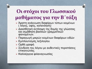 Οι στόχοι του Γλωσσικού
μαθήματος για την Β΄τάξη
 Άριστη ανάγνωση διαφόρων τύπων κειμένων
( λόγος, ύφος, κατανόηση)
 Διαισθητική αντίληψη της δομής της γλώσσας
και εκμάθηση βασικών γραμματικών
φαινομένων.
 Παραγωγή μικρών κειμένων διαφόρων ειδών
 Εμπλουτισμός λεξιλογίου
 Ορθή γραφή
 Σύνδεση του λόγου με αυθεντικές περιστάσεις
επικοινωνίας
 Καλλιέργεια φιλαναγνωσίας
 