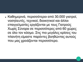  Καθημερινά, περισσότεροι από 30.000 γιατροί,
νοσηλευτές, τεχνικοί, διοικητικοί και άλλοι
επαγγελματίες εργάζονται με τους Γιατρούς
Χωρίς Σύνορα σε περισσότερες από 60 χώρες
σε όλο τον κόσμο. Στις πιο μεγάλες κρίσεις του
πλανήτη είμαστε παρόντες βοηθώντας αυτούς
που μας χρειάζονται περισσότερο.
 