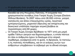  Η οργάνωση είναι γνωστή στο μεγαλύτερο μέρος του κόσμου
από τη Γαλλική ονομασία της ή απλά MSF, αλλά και στον
Καναδά και στις Ηνωμένες Πολιτείες. Η ονομασία που
χρησιμοποιείται συνήθως είναι Γιατροί Χωρίς Σύνορα (Doctors
Without Borders). Το 2007 πάνω από 26.000 ντόπιοι, γιατροί,
νοσηλευτές και άλλοι επαγγελματίες υγείας, λογιστικοί
εμπειρογνώμονες, μηχανικοί ύδρευσης και αποχέτευσης και
διοικητικοί υπάλληλοι παρείχαν ιατρική βοήθεια σε
περισσότερες από 60 χώρες.
 Οι Γιατροί Χωρίς Σύνορα ιδρύθηκαν το 1971 από μια μικρή
ομάδα Γάλλων γιατρών και δημοσιογράφων, η οποία πίστευε
ότι όλοι οι άνθρωποι έχουν το δικαίωμα στην ιατρική
περίθαλψη, ανεξάρτητα από τη φυλή, τη θρησκεία, τα πιστεύω
ή τις πολιτικές πεποιθήσεις, και ότι οι ανάγκες αυτών των
ανθρώπων υπερβαίνουν το σεβασμό για τα εθνικά σύνορα.
 