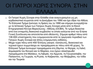ΟΙ ΓΙΑΤΡΟΙ ΧΩΡΙΣ ΣΥΝΟΡΑ ΣΤΗΝ
ΕΛΛΑΔΑ
 Οι Γιατροί Χωρίς Σύνορα στην Ελλάδα είναι αναγνωρισμένο ως μη
κερδοσκοπικό σωματείο από το Δεκέμβριο του 1990 και έχει έδρα την Αθήνα.
Το Ελληνικό Τμήμα ξεκίνησε τη δράση του το 1990 και σήμερα συνεργάζεται
με το Ισπανικό Τμήμα των Γιατρών Χωρίς Σύνορα μέσα από το Κοινό
Επιχειρησιακό Κέντρο Βαρκελώνης - Αθήνας (OCBA). Το τμήμα διοικείται
από ένα επταμελές διοικητικό συμβούλιο το οποίο εκλέγεται από την Ετήσια
Γενική Συνέλευση και αποτελείται από εθελοντές. Σήμερα αριθμεί πάνω από
136.000 υποστηρικτές που ενημερώνονται από το τριμηνιαίο περιοδικό των
Γιατρών Χωρίς Σύνορα και άλλες ενημερωτικές εκδόσεις.
 Μέχρι τώρα πάνω από 450 Έλληνες γιατροί, νοσηλευτές, διοικητικοί και
τεχνικοί έχουν συμμετάσχει σε προγράμματα σε πάνω από 40 χώρες. Το
Ελληνικό Τμήμα λειτουργεί προγράμματα στη Ζάμπια, το Νίγηρα, τη Λαϊκή
Δημοκρατία του Κονγκό και το Μαρόκο, ενώ έχουν ολοκληρωθεί
προγράμματα στο Μαλάουι, τη Λιβερία, την Αρμενία, τη Γιουγκοσλαβία, την
Παλαιστίνη, τη Γεωργία, τη Ρωσία, το Καζακστάν, την Μοζαμβίκη, την Ινδία
και την Τουρκία
 