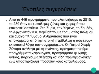 Ένοπλες συγκρούσεις
 Από τα 446 προγράμματα που υλοποιήσαμε το 2015,
τα 239 ήταν σε εμπόλεμες ζώνες και χώρες όπου
επικρατεί αστάθεια. Στη Συρία, την Υεμένη, το Σουδάν,
το Αφγανιστάν κ.α. περιθάλπουμε τραυματίες πολέμου
και άμαχο πληθυσμό. Ανθρώπους που είναι
αποκομμένοι από την ιατρική περίθαλψη ή που έχουν
εκτοπιστεί λόγω των συγκρούσεων. Οι Γιατροί Χωρίς
Σύνορα ανάλογα με τις ανάγκες, πραγματοποιούμε
προγράμματα χειρουργικά, προγράμματα ψυχικής
υγείας, παρέχουμε στέγαση και είδη πρώτης ανάγκης
ενώ υποστηρίζουμε προσφυγικούς καταυλισμούς.
 
