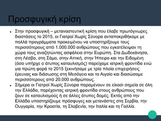 Προσφυγική κρίση
 Στην προσφυγική – μεταναστευτική κρίση που έλαβε πρωτόγνωρες
διαστάσεις το 2015, οι Γιατροί Χωρίς Σύνορα ανταποκριθήκαμε με
πολλά προγράμματα προκειμένου να υποστηρίξουμε τους
περισσότερους από 1.000.000 ανθρώπους που εγκατέλειψαν τη
χώρα τους αναζητώντας ασφάλεια στην Ευρώπη. Στα Δωδεκάνησα,
στη Λέσβο, στη Σάμο, στην Αττική, στην Ήπειρο και την Ειδομένη
(όσο υπήρχε ο άτυπος καταυλισμός) παρείχαμε ιατρική φροντίδα ενώ
για πρώτη φορά το 2015 ξεκινήσαμε με τρία πλοία επιχειρήσεις
έρευνας και διάσωσης στη Μεσόγειο και το Αιγαίο και διασώσαμε
περισσότερους από 20.000 ανθρώπους.
 Σήμερα οι Γιατροί Χωρίς Σύνορα παραμένουν σε είκοσι σημεία σε όλη
την Ελλάδα, παρέχοντας ιατρική φροντίδα στους ανθρώπους που
ζουν σε καταυλισμούς ή σε άλλες άτυπες δομές. Εκτός από την
Ελλάδα υποστηρίζουμε πρόσφυγες και μετανάστες στη Σερβία, την
Ουγγαρία, την Κροατία, τη Σλοβενία, την Ιταλία και τη Γαλλία.
 