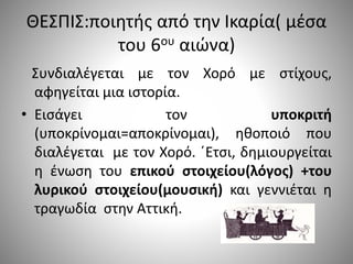 ΘΕΣΠΙΣ:ποιητής από την Ικαρία( μέσα
του 6ου αιώνα)
Συνδιαλέγεται με τον Χορό με στίχους,
αφηγείται μια ιστορία.
• Εισάγει τον υποκριτή
(υποκρίνομαι=αποκρίνομαι), ηθοποιό που
διαλέγεται με τον Χορό. ΄Ετσι, δημιουργείται
η ένωση του επικού στοιχείου(λόγος) +του
λυρικού στοιχείου(μουσική) και γεννιέται η
τραγωδία στην Αττική.
 