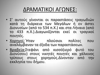 ΔΡΑΜΑΤΙΚΟΙ ΑΓΩΝΕΣ:
• Σ’ αυτούς γίνονται οι παραστάσεις τραγωδιών
κατά τη διάρκεια των Μεγάλων ή εν άστει
Διονυσίων (από το 534 π.Χ.) και στα Λήναια (από
το 433 π.Χ.).Διαγωνίζονται εκεί οι τραγικοί
ποιητές.
• Χορηγοί:΄Ηταν πλούσιοι πολίτες που
αναλάμβαναν τα έξοδα των παραστάσεων.
• Βραβεία:Στεφάνι από κισσό(ιερό φυτό του
Διονύσου) στους νικητές ποιητές και χάλκινος
τρίπους στους χορηγούς.Δίνονταν από την
εκκλησία του δήμου.
 