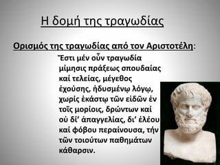 Η δομή της τραγωδίας
Ορισμός της τραγωδίας από τον Αριστοτέλη:
Ἔστι μέν οὖν τραγωδία
μίμησις πράξεως σπουδαίας
καί τελείας, μέγεθος
ἐχούσης, ἡδυσμένῳ λόγῳ,
χωρίς ἑκάστῳ τῶν εἰδῶν ἐν
τοῖς μορίοις, δρώντων καί
οὐ δί’ ἀπαγγελίας, δι’ ἐλέου
καί φόβου περαίνουσα, τήν
τῶν τοιούτων παθημάτων
κάθαρσιν.
 