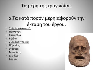 Τα μέρη της τραγωδίας:
α.Τα κατά ποσόν μέρη:αφορούν την
έκταση του έργου.
• 1)Διαλογικά-επικά:
• Πρόλογος
• Επεισόδια
• Έξοδος
• 2)Λυρικά-χορικά:
• Πάροδος
• Στάσιμα
• Μονωδίες
• Διωδίες
• Κομμοί
 