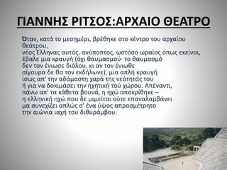 ΓΙΑΝΝΗΣ ΡΙΤΣΟΣ:ΑΡΧΑΙΟ ΘΕΑΤΡΟ
Όταν, κατά το μεσημέρι, βρέθηκε στο κέντρο του αρχαίου
θεάτρου,
νέος Έλληνας αυτός, ανύποπτος, ωστόσο ωραίος όπως εκείνοι,
έβαλε μια κραυγή (όχι θαυμασμού· το θαυμασμό
δεν τον ένιωσε διόλου, κι αν τον ένιωθε
σίγουρα δε θα τον εκδήλωνε), μια απλή κραυγή
ίσως απ' την αδάμαστη χαρά της νεότητάς του
ή για να δοκιμάσει την ηχητική τού χώρου. Απέναντι,
πάνω απ' τα κάθετα βουνά, η ηχώ αποκρίθηκε –
η ελληνική ηχώ που δε μιμείται ούτε επαναλαμβάνει
μα συνεχίζει απλώς σ' ένα ύψος απροσμέτρητο
την αιώνια ιαχή του διθυράμβου.
 