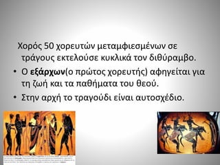 Χορός 50 χορευτών μεταμφιεσμένων σε
τράγους εκτελούσε κυκλικά τον διθύραμβο.
• Ο εξάρχων(ο πρώτος χορευτής) αφηγείται για
τη ζωή και τα παθήματα του θεού.
• Στην αρχή το τραγούδι είναι αυτοσχέδιο.
 