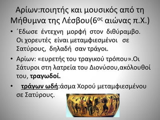Αρίων:ποιητής και μουσικός από τη
Μήθυμνα της Λέσβου(6ος αιώνας π.Χ.)
• ΄Εδωσε έντεχνη μορφή στον διθύραμβο.
Οι χορευτές είναι μεταμφιεσμένοι σε
Σατύρους, δηλαδή σαν τράγοι.
• Αρίων: «ευρετής του τραγικού τρόπου».Οι
Σάτυροι στη λατρεία του Διονύσου,ακόλουθοί
του, τραγωδοί.
• τράγων ωδή:άσμα Χορού μεταμφιεσμένου
σε Σατύρους.
 