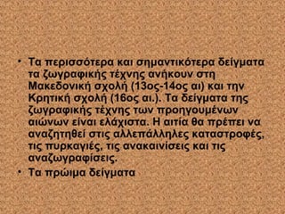 • Τα περισσότερα και σημαντικότερα δείγματα
τα ζωγραφικής τέχνης ανήκουν στη
Μακεδονική σχολή (13ος-14ος αι) και την
Κρητική σχολή (16ος αι.). Τα δείγματα της
ζωγραφικής τέχνης των προηγουμένων
αιώνων είναι ελάχιστα. Η αιτία θα πρέπει να
αναζητηθεί στις αλλεπάλληλες καταστροφές,
τις πυρκαγιές, τις ανακαινίσεις και τις
αναζωγραφίσεις.
• Τα πρώιμα δείγματα
 