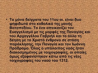 • Τα μόνα δείγματα του 11ου αι. είναι δυο
ψηφιδωτά στο καθολικό της μονής
Βατοπεδίου. Το ένα απεικονίζει τον
Ευαγγελισμό με τις μορφές της Παναγίας και
του Αρχαγγέλου Γαβριήλ και το άλλο τη
δέηση με το Χριστό ένθρονο σε στάση
παράκλησης, την Παναγία και τον Ιωάννη
Πρόδρομο. Όλος ο υπόλοιπος ναός ήταν
διακοσμημένος με τοιχογραφίες, οι οποίες
όμως εξαφανίστηκαν κάτω από τις νέες
τοιχογραφίες του ναού του 1312.
 