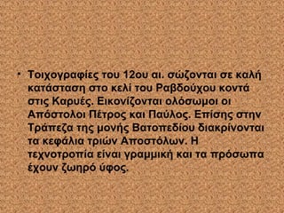 • Τοιχογραφίες του 12ου αι. σώζονται σε καλή
κατάσταση στο κελί του Ραβδούχου κοντά
στις Καρυές. Εικονίζονται ολόσωμοι οι
Απόστολοι Πέτρος και Παύλος. Επίσης στην
Τράπεζα της μονής Βατοπεδίου διακρίνονται
τα κεφάλια τριών Αποστόλων. Η
τεχνοτροπία είναι γραμμική και τα πρόσωπα
έχουν ζωηρό ύφος.
 