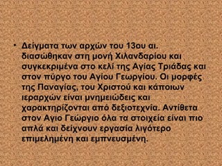 • Δείγματα των αρχών του 13ου αι.
διασώθηκαν στη μονή Χιλανδαρίου και
συγκεκριμένα στο κελί της Αγίας Τριάδας και
στον πύργο του Αγίου Γεωργίου. Οι μορφές
της Παναγίας, του Χριστού και κάποιων
ιεραρχών είναι μνημειώδεις και
χαρακτηρίζονται από δεξιοτεχνία. Αντίθετα
στον Αγιο Γεώργιο όλα τα στοιχεία είναι πιο
απλά και δείχνουν εργασία λιγότερο
επιμελημένη και εμπνευσμένη.
 