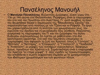 Πανσέληνος Μανουήλ
• Ο Μανουήλ Πανσέληνος, Βυζαντινός ζωγράφος, έζησε γύρω στο
13ο με 14ο αιώνα στη Θεσσαλονίκη. Περίφημες είναι οι τοιχογραφίες
του στο ναό του Πρωτάτου στο Άγιο Όρος. Γι` αυτό ακριβώς το έργο
του θεωρήθηκε δίκαια ο δημιουργός της "Μακεδονικής Σχολής" και
παραλληλίστηκε από πολλούς με τον Τζιότο και το Ραφαήλ. Τα έργα
του χαρακτηρίζονται από τη λιτότητα των χρωματισμών τους, την
ευρύτητα του σχεδίου και τη μεγαλειώδη τους σύνθεση. Παίρνοντας
συγκριτικά τις τοιχογραφίες του Π. και του ζωγράφου του Αγίου
Ευθυμίου συμπεραίνουμε ότι πρέπει να μαθήτευσαν στο ίδιο
καλλιτεχνικό εργαστήρι. Στο ναό του Πρωτάτου υπερέχουν οι
τοιχογραφίες που αφορούν τη ζωή του Χριστού, όπως η "Γέννηση", η
"Βάπτιση", ο "Νιπτήρας", η "Σταύρωση", η "Υπαπαντή", η "Προδοσία",
η "Ανάσταση", οι μορφές των τεσσάρων ευαγγελιστών, διάφορων
αγίων, προγόνων του Χριστού κ.ά. Σημαντικότερη είναι η τοιχογραφία
του Χριστού "εν ετέρα μορφή". Σ` όλες σχεδόν τις προσωπογραφίες
του αποδίδεται η σωστή εκφραστική σημασία με τη χρησιμοποίηση
των ιδιαίτερων χρωματισμών και των φωτεινών τόνων.
 