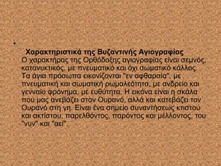 •
Χαρακτηριστικά της Βυζαντινής Αγιογραφίας
Ο χαρακτήρας της Ορθόδοξης αγιογραφίας είναι σεμνός,
κατανυκτικός, με πνευματικό και όχι σωματικό κάλλος.
Τα άγια πρόσωπα εικονίζονται "εν αφθαρσία", με
πνευματική και σωματική ρωμαλεότητα, με ανδρείο και
γενναίο φρόνημα, με ευθύτητα. Η εικόνα είναι η σκάλα
που μας ανεβάζει στον Ουρανό, αλλά και κατεβάζει τον
Ουρανό στη γη. Είναι ένα σημείο συναντήσεως κτιστού
και ακτίστου, παρελθόντος, παρόντος και μέλλοντος, του
"νυν" και "αεί".
 