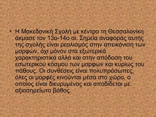 • Η Μακεδονική Σχολή με κέντρο τη Θεσσαλονίκη
άκμασε τον 13ο-14ο αι. Σημεία αναφοράς αυτής
της σχολής είναι ρεαλισμός στην απεικόνιση των
μορφών, όχι μόνον στα εξωτερικά
χαρακτηριστικά αλλά και στην απόδοση του
εσωτερικού κόσμου των μορφών και κυρίως του
πάθους. Οι συνθέσεις είναι πολυπρόσωπες,
όλες οι μορφές κινούνται μέσα στο χώρο, ο
οποίος είναι διευρυμένος και αποδίδεται με
αξιοσημείωτο βάθος.
 