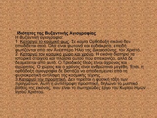 •
Ιδιότητες της Βυζαντινής Αγιογραφίας
Η Βυζαντινή αγιογραφία:
1. Καταργεί το κοσμικό φως. Σε καμία Ορθόδοξη εικόνα δεν
αποδίδεται σκιά. Όλα είναι φωτεινά και ευδιάκριτα, επειδή
φωτίζονται από τον Ανέσπερο Ήλιο της Δικαιοσύνης, τον Χριστό.
2. Καταργεί τον κοσμικό χώρο και χρόνο. Η εικόνα διατηρεί τα
ιστορικά στοιχεία και πλαίσια αυτού που απεικονίζει, αλλά δε
δεσμεύεται από αυτό. Ο Τριαδικός Θεός είναι άχρονος και
αχώρητος. Ο χώρος και ο χρόνος είναι ανθρώπινα μεγέθη. Έτσι, η
ορθόδοξη αγιογραφία δε διστάζει να αποδεσμευτεί από τη
φυσιοκρατική αντίληψη της κοσμικής τέχνης.
3.Καταργεί την προοπτική. Δεν τηρείται η φυσική τάξη των
πραγμάτων. Αυτή η αντίστροφη προοπτική, δηλώνει το μυστικό
βάθος της εικόνας, που είναι το σωτηριώδες έργο του Κυρίου Ημών
Ιησού Χριστού.
 