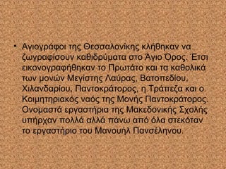 • Αγιογράφοι της Θεσσαλονίκης κλήθηκαν να
ζωγραφίσουν καθιδρύματα στο Άγιο Όρος. Έτσι
εικονογραφήθηκαν το Πρωτάτο και τα καθολικά
των μονών Μεγίστης Λαύρας, Βατοπεδίου,
Χιλανδαρίου, Παντοκράτορος, η Τράπεζα και ο
Κοιμητηριακός ναός της Μονής Παντοκράτορος.
Ονομαστά εργαστήρια της Μακεδονικής Σχολής
υπήρχαν πολλά αλλά πάνω από όλα στεκόταν
το εργαστήριο του Μανουήλ Πανσέληνου.
 