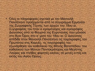 • Όλες οι πληροφορίες σχετικά με τον Μανουήλ
Πανσέληνο προέρχονται από το σύγγραμμα Ερμηνεία
της Ζωγραφικής Τέχνης των αρχών του 18ου αι.
Συγγραφέας του ήταν ο ιερομόναχος και αγιογράφος
Διονύσιος από τα Φουρνά της Ευρυτανίας που μόνασε
στο Άγιο Όρος στο α’ μισό του 18ου αι. Ο Διονύσιος
απέδιδε στον Μανουήλ Πανσέληνο τις τοιχογραφίες του
Πρωτάτου στις Καρυές, τις τοιχογραφίες του
εξωνάρθηκα του καθολικού της Μονής Βατοπεδίου, του
καθολικού των Μονών Παντοκράτορος και Μεγίστης
Λαύρας και πλήθος φορητές εικόνες σε μονές εντός και
εκτός του Αγίου Όρους.
 
