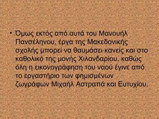 • Όμως εκτός από αυτά του Μανουήλ
Πανσέληνου, έργα της Μακεδονικής
σχολής μπορεί να θαυμάσει κανείς και στο
καθολικό της μονής Χιλανδαρίου, καθώς
όλη η εικονογράφηση του ναού έγινε από
το εργαστήριο των φημισμένων
ζωγράφων Μιχαήλ Αστραπά και Ευτυχίου.
 