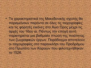 • Τα χαρακτηριστικά της Μακεδονικής σχολής θα
παραμείνουν παρόντα σε όλες τις τοιχογραφίες
και τις φορητές εικόνες στο Άγιο Όρος μέχρι τις
αρχές του 16ου αι. Πάντως την εποχή αυτή
παρατηρείται μια βαθμιαία πτώση της ποιότητας
των ζωγραφικών έργων. Παράδειγμα αποτελούν
οι τοιχογραφίες στο παρεκκλήσι του Προδρόμου
στο Πρωτάτο των Καρυών που φιλοτεχνήθηκαν
το 1526.
 