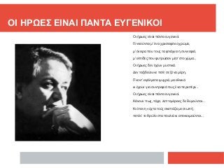 ΟΙ ΗΡΩΕΣ ΕΙΝΑΙ ΠΑΝΤΑ ΕΥΓΕΝΙΚΟΙ
Οι ήρωες είναι πάντα ευγενικοί.
Γεννιούνται μ’ ένα χρυσαφένιο χρώμα,
μ’ όνειρα που τους τα φτιάχνει η συννεφιά,
μ’ ελπίδες που φυτρώσαν μέσ’ στο χώμα...
Οι ήρωες δεν έχουν μυστικά.
Δεν ταξιδεύουνε ποτέ σε ξένα μέρη.
Γίνοντ’ αγάλματα ψυχρά, μα εθνικά
κι έχουν για συντροφιά τους ένα περιστέρι...
Οι ήρωες είναι πάντα ευγενικοί.
Κάνουν πως, τάχα, λεπτομέρειες δε θυμούνται...
Κι όταν η νύχτα τούς σκεπάζει με σιωπή,
πετάν’ το θρύλο στα πουλιά κι αποκοιμιούνται...
 