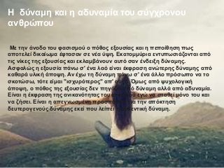 Η δύναμη και η αδυναμία του σύγχρονου
ανθρώπου
Με την άνοδο του φασισμού ο πόθος εξουσίας και η πεποίθηση πως
αποτελεί δικαίωμα έφτασαν σε νέα ύψη. Εκατομμύρια εντυπωσιάζονται από
τις νίκες της εξουσίας και εκλαμβάνουν αυτό σαν ένδειξη δύναμης.
Ασφαλώς η εξουσία πάνω σ' ένα λαό είναι έκφραση ανώτερης δύναμης από
καθαρά υλική άποψη. Αν έχω τη δύναμη πάνω σ' ένα άλλο πρόσωπο να το
σκοτώσω, τότε είμαι "ισχυρότερος" απ' αυτό. Όμως από ψυχολογική
άποψη, ο πόθος της εξουσίας δεν πηγάζει από δύναμη αλλά από αδυναμία.
Είναι η έκφραση της ανικανότητας του ατομικού εγώ να σταθεί μόνο του και
να ζήσει. Είναι η απεγνωσμένη προσπάθεια για την απόκτηση
δευτερογενούς δύναμης εκεί που λείπει η αυθεντική δύναμη.
 