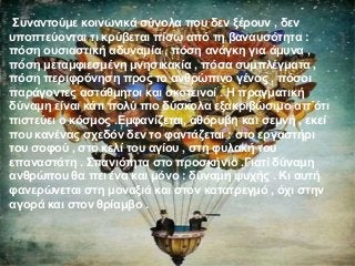 Συναντούμε κοινωνικά σύνολα που δεν ξέρουν , δεν
υποπτεύονται τι κρύβεται πίσω από τη βαναυσότητα :
πόση ουσιαστική αδυναμία , πόση ανάγκη για άμυνα ,
πόση μεταμφιεσμένη μνησικακία , πόσα συμπλέγματα ,
πόση περιφρόνηση προς το ανθρώπινο γένος , πόσοι
παράγοντες αστάθμητοι και σκοτεινοί . Η πραγματική
δύναμη είναι κάτι πολύ πιο δύσκολα εξακριβώσιμο απ΄ότι
πιστεύει ο κόσμος .Εμφανίζεται, αθόρυβη και σεμνή , εκεί
που κανένας σχεδόν δεν το φαντάζεται : στο εργαστήρι
του σοφού , στο κελί του αγίου , στη φυλακή του
επαναστάτη . Σπανιότητα στο προσκήνιο .Γιατί δύναμη
ανθρώπου θα πει ένα και μόνο : δύναμη ψυχής . Κι αυτή
φανερώνεται στη μοναξιά και στον κατατρεγμό , όχι στην
αγορά και στον θρίαμβο .
 