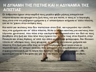 Η ΔΥΝΑΜΗ ΤΗΣ ΠΙΣΤΗΣ ΚΑΙ Η ΑΔΥΝΑΜΙΑ ΤΗΣ
ΑΠΙΣΤΙΑΣ
Οι άνθρωποι έχουν στην καρδιά τους μεγάλο φόβο μήπως απομείνουν
απροστάτευτοι και φτωχοί στη ζωή τους, και για τούτο, ο νους κι’ ο λογισμός
τους είναι στο να μαζέψουν χρήματα η ν’ αποκτήσουν κτήματα κι’ άλλα πλούτη,
για να τα ‘χουνε στην ανάγκη τους.
Και καλά για εκείνους που δεν πιστεύουν στον Θεό, και κρεμούνε την ελπίδα
τους στα χρήματα και στ’ άλλα πλούτη. Άλλα τι να πει κανένας για εκείνους που
λέγονται χριστιανοί, που πάνε στην εκκλησία και παρακαλούνε τον Θεό να τους
βοηθήσει στη ζωή και που λένε πώς έχουνε την ελπίδα τους στον Χριστό, στην
Παναγία και στους Αγίους, κι’ από την άλλη μεριά είναι φιλάργυροι, δεν δίνουνε
τίποτα στ’ αδέλφια τους, τους φτωχούς, κι’ ολοένα μαζεύουνε χρήματα και
πλούτη; Στη ζωή μου είδα πώς οι τέτοιοι λεγόμενοι χριστιανοί είναι οι
περισσότεροι, κι’ απορεί κανένας πώς μπορούνε να συμβιβάσουν μία ζωή
συμφεροντολογική, με τα λόγια του Χριστού, που λέει και ξαναλέει: «Μη
φροντίζετε για το τι θα φάτε και για το τι θα πιείτε και για το τι θα ντυθείτε.
 