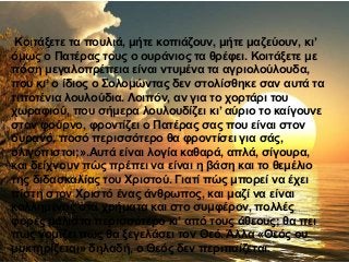 Κοιτάξετε τα πουλιά, μήτε κοπιάζουν, μήτε μαζεύουν, κι’
όμως ο Πατέρας τους ο ουράνιος τα θρέφει. Κοιτάξετε με
πόση μεγαλοπρέπεια είναι ντυμένα τα αγριολούλουδα,
που κι’ ο ίδιος ο Σολομώντας δεν στολίσθηκε σαν αυτά τα
τιποτένια λουλούδια. Λοιπόν, αν για το χορτάρι του
χωραφιού, που σήμερα λουλουδίζει κι’ αύριο το καίγουνε
στον φούρνο, φροντίζει ο Πατέρας σας που είναι στον
ουρανό, ποσό περισσότερο θα φροντίσει για σάς,
ολιγόπιστοι;».Αυτά είναι λογία καθαρά, απλά, σίγουρα,
και δείχνουν πώς πρέπει να είναι η βάση και το θεμέλιο
της διδασκαλίας του Χριστού. Γιατί πώς μπορεί να έχει
πίστη στον Χριστό ένας άνθρωπος, και μαζί να είναι
κολλημένος στα χρήματα και στο συμφέρον, πολλές
φορές μάλιστα περισσότερο κι’ από τους άθεους; θα πει
πως νομίζει πώς θα ξεγελάσει τον Θεό. Άλλα «Θεός ου
μυκτηρίζεται» δηλαδή, ο Θεός δεν περιπαίζεται.
 