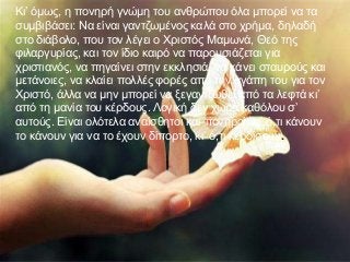 Κι’ όμως, η πονηρή γνώμη του ανθρώπου όλα μπορεί να τα
συμβιβάσει: Να είναι γαντζωμένος καλά στο χρήμα, δηλαδή
στο διάβολο, που τον λέγει ο Χριστός Μαμωνά, Θεό της
φιλαργυρίας, και τον ίδιο καιρό να παρουσιάζεται για
χριστιανός, να πηγαίνει στην εκκλησιά, να κάνει σταυρούς και
μετάνοιες, να κλαίει πολλές φορές από την αγάπη του για τον
Χριστό, άλλα να μην μπορεί να ξεγαντζωθεί από τα λεφτά κι’
από τη μανία του κέρδους. Λογική δεν χωρά καθόλου σ’
αυτούς. Είναι ολότελα αναίσθητοι και πονηροί, κι’ ό,τι κάνουν
το κάνουν για να το έχουν δίπορτο, κι’ ό,τι κερδίσουν.
 