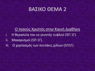 ΒΑΣΙΚΟ ΘΕΜΑ 2
Ο Ιησούς Χριστός στην Καινή Διαθήκη
i. Η θεραπεία του εκ γενετής τυφλού (5Π 1Γ).
ii. Μακαρισμοί (5Π 1Γ).
iii. Ο χορτασμός των πεντάκις χιλίων (5Π1Γ).
 
