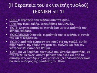 (Η θεραπεία του εκ γενετής τυφλού)
ΤΕΧΝΙΚΗ 5Π 1Γ
• ΠΟΙΟ; Η θεραπεία του τυφλού από τον Ιησού.
• ΠΟΥ; Στην Ιερουσαλήμ, κολυμβήθρα του Σιλωάμ.
• ΠΟΤΕ; Όταν περπατούσε στον δρόμο με τους μαθητές του,
κάποιο Σάββατο.
• ΠΟΙΟΣΠΟΙΟΙ; Ο Ιησούς, οι μαθητές του, ο τυφλός, οι γονείς
του και οι Φαρισαίοι.
• ΠΩΣ; Οι μαθητές ρώτησαν τον Ιησού για τον τυφλό, αυτός
πήρε λάσπη, την έβαλε στα μάτι του τυφλού και έτσι τον
γιάτρεψε και έκανε ένα θαύμα.
• ΓΙΑΤΙ; Για να βοηθήσει τον τυφλό που δεν είχε αμαρτήσει, να
τον απελευθερώσει από τα βάσανά του αλλά και από τις
απάνθρωπες αντιλήψεις και για να δείξει πόσο διαφορετικός
θα είναι ο κόσμος της βασιλείας του θεού.
 