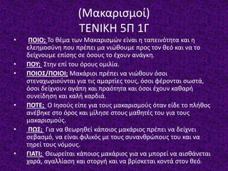(Μακαρισμοί)
ΤΕΝΙΚΗ 5Π 1Γ
• ΠΟΙΟ; Το θέμα των Μακαρισμών είναι η ταπεινότητα και η
ελεημοσύνη που πρέπει μα νιώθουμε προς τον θεό και να το
δείχνουμε επίσης σε όσους το έχουν ανάγκη.
• ΠΟΥ; Στην επί του όρους ομιλία.
• ΠΟΙΟΣ/ΠΟΙΟΙ; Μακάριοι πρέπει να νιώθουν όσοι
στεναχωριούνται για τις αμαρτίες τους, όσοι φέρονται σωστά,
όσοι δείχνουν αγάπη και πραότητα και όσοι έχουν καθαρή
συνείδηση και καλή καρδιά.
• ΠΟΤΕ; Ο Ιησούς είπε για τους μακαρισμούς όταν είδε το πλήθος
ανέβηκε στο όρος και μίλησε στους μαθητές του για τους
μακαρισμούς.
• ΠΩΣ; Για να θεωρηθεί κάποιος μακάριος πρέπει να δείχνει
σεβασμό, να είναι φιλικός με τους συνανθρώπους του και να
τηρεί τους νόμους.
• ΓΙΑΤΙ; Θεωρείται κάποιος μακάριος για να μπορεί να αισθάνεται
χαρά, αγαλλίαση και στοργή και να βρίσκεται κοντά στον θεό.
 