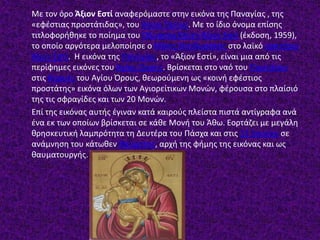 Με τον όρο Άξιον Εστί αναφερόμαστε στην εικόνα της Παναγίας , της
«εφέστιας προστάτιδας», του Αγίου Όρους. Με το ίδιο όνομα επίσης
τιτλοφορήθηκε το ποίημα του Οδυσσέα Ελύτη Άξιον Εστί (έκδοση, 1959),
το οποίο αργότερα μελοποίησε ο Μίκης Θεοδωράκης στο λαϊκό ορατόριο
Άξιον Εστί. Η εικόνα της Παναγίας, το «Άξιον Εστί», είναι μια από τις
περίφημες εικόνες του Αγίου Όρους. Βρίσκεται στο ναό του Πρωτάτου
στις Καρυές του Αγίου Όρους, θεωρούμενη ως «κοινή εφέστιος
προστάτης» εικόνα όλων των Αγιορείτικων Μονών, φέρουσα στο πλαίσιό
της τις σφραγίδες και των 20 Μονών.
Επί της εικόνας αυτής έγιναν κατά καιρούς πλείστα πιστά αντίγραφα ανά
ένα εκ των οποίων βρίσκεται σε κάθε Μονή του Άθω. Εορτάζει με μεγάλη
θρησκευτική λαμπρότητα τη Δευτέρα του Πάσχα και στις 11 Ιουνίου σε
ανάμνηση του κάτωθεν θαύματος, αρχή της φήμης της εικόνας και ως
θαυματουργής.
 