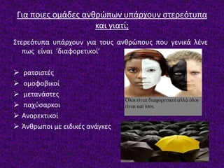 Για ποιες ομάδες ανθρώπων υπάρχουν στερεότυπα
και γιατί;
Στερεότυπα υπάρχουν για τους ανθρώπους που γενικά λένε
πως είναι ‘διαφορετικοί’
 ρατσιστές
 ομοφοβικοί
 μετανάστες
 παχύσαρκοι
 Ανορεκτικοί
 Άνθρωποι με ειδικές ανάγκες
 